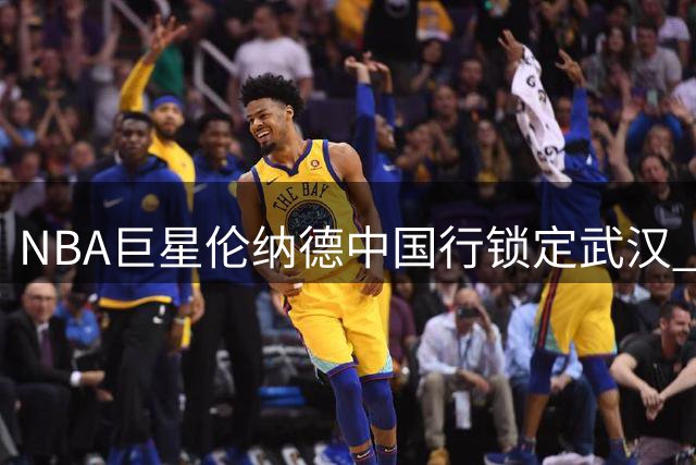 NBA巨星伦纳德中国行锁定武汉 8月22日迎战街球手白晶打百分大战